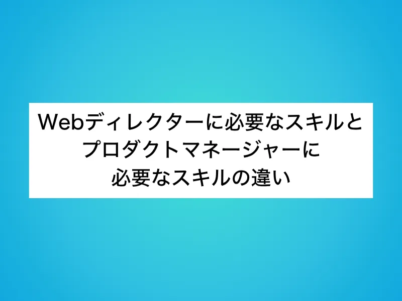 Webディレクターに必要なスキルとプロダクトマネージャー(PdM)に必要なスキルの違い