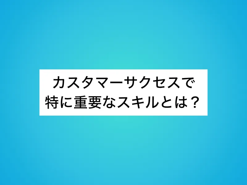 カスタマーサクセスで特に重要なスキルとは？