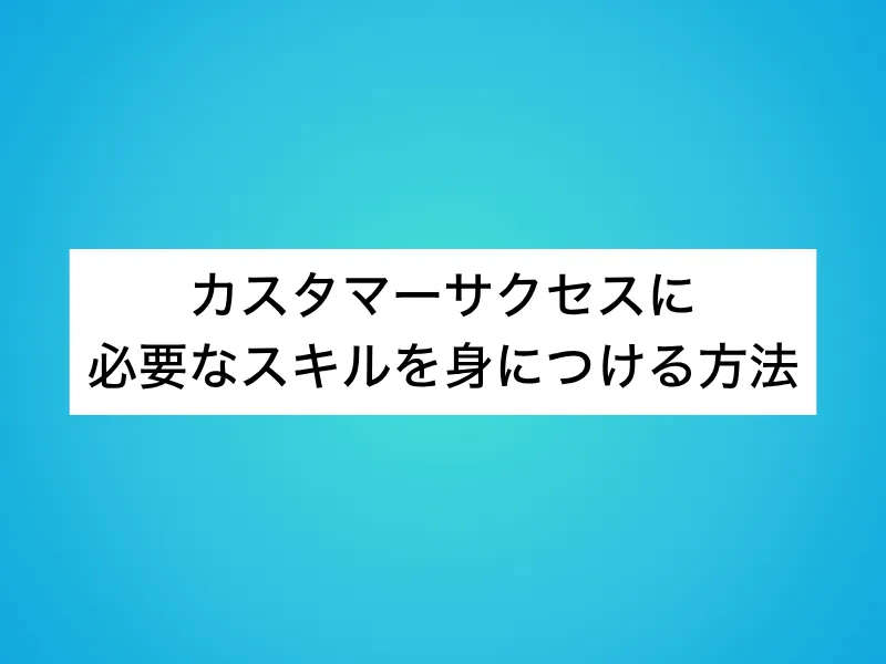 カスタマーサクセスに必要なスキルを身につける方法