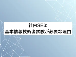 社内SEに基本情報技術者試験が必要な理由｜未経験からIT上流を目指すためには