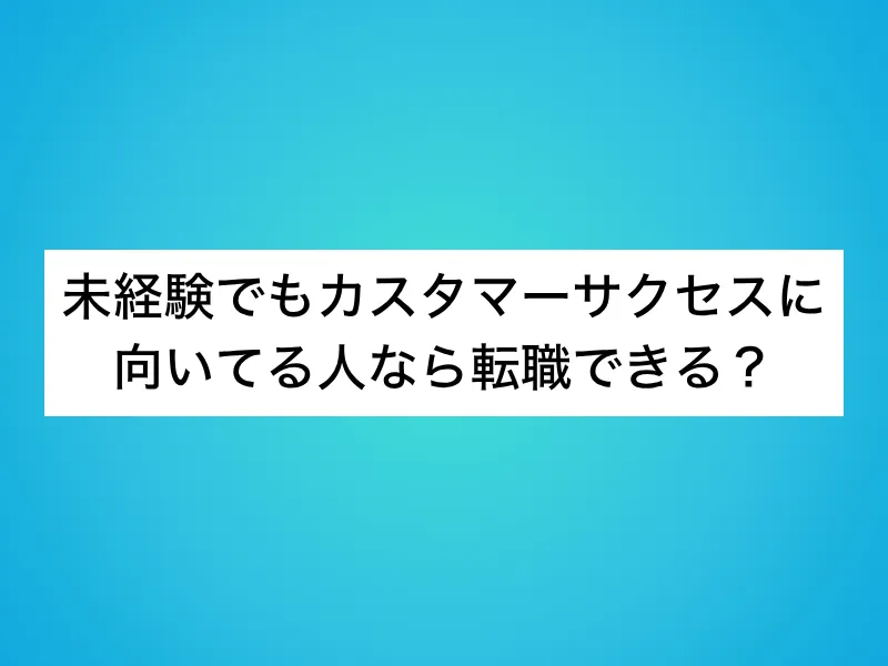未経験でもカスタマーサクセスに向いてる人なら転職できる？