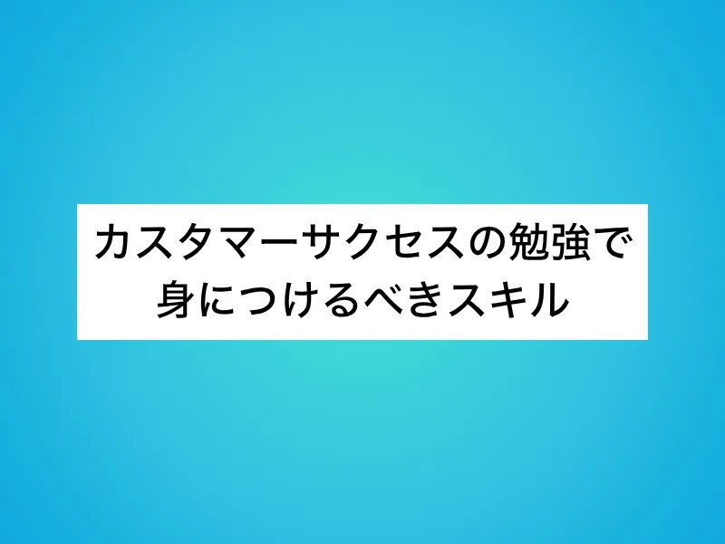 カスタマーサクセス(CS)の勉強で身につけるべきスキル